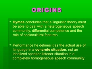 ORIGINSORIGINS
 Hymes concludes that a linguistic theory must
be able to deal with a heterogeneous speech
community, differential competence and the
role of sociocultural features
 Performance he defines it as the actual use of
language in a concrete situation, not an
idealized speaker-listener situation in a
completely homogeneous speech community
 
