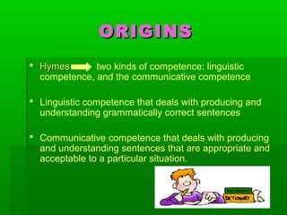 ORIGINSORIGINS
 HymesHymes two kinds of competence: linguistic
competence, and the communicative competence
 Linguistic competence that deals with producing and
understanding grammatically correct sentences
 Communicative competence that deals with producing
and understanding sentences that are appropriate and
acceptable to a particular situation.
 