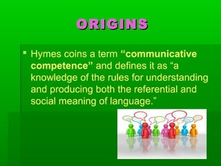 ORIGINSORIGINS
 Hymes coins a term “communicative
competence” and defines it as “a
knowledge of the rules for understanding
and producing both the referential and
social meaning of language.”
 