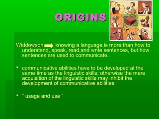 ORIGINSORIGINS
WiddowsonWiddowson knowing a language is more than how to
understand, speak, read,and write sentences, but how
sentences are used to communicate.
 communicative abilities have to be developed at the
same time as the linguistic skills; otherwise the mere
acquisition of the linguistic skills may inhibit the
development of communicative abilities.
 “ usage and use “
 