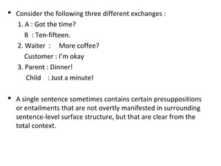  Consider the following three different exchanges :
1. A : Got the time?
B : Ten-fifteen.
2. Waiter : More coffee?
Customer : I’m okay
3. Parent : Dinner!
Child : Just a minute!
 A single sentence sometimes contains certain presuppositions
or entailments that are not overtly manifested in surrounding
sentence-level surface structure, but that are clear from the
total context.
 