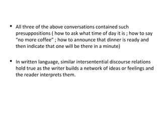  All three of the above conversations contained such
presuppositions ( how to ask what time of day it is ; how to say
“no more coffee” ; how to announce that dinner is ready and
then indicate that one will be there in a minute)
 In written language, similar intersentential discourse relations
hold true as the writer builds a network of ideas or feelings and
the reader interprets them.
 
