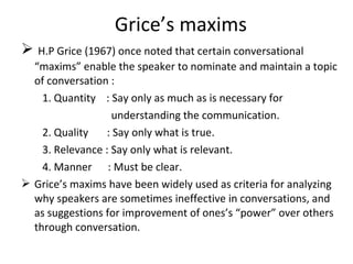 Grice’s maxims
 H.P Grice (1967) once noted that certain conversational
“maxims” enable the speaker to nominate and maintain a topic
of conversation :
1. Quantity : Say only as much as is necessary for
understanding the communication.
2. Quality : Say only what is true.
3. Relevance : Say only what is relevant.
4. Manner : Must be clear.
 Grice’s maxims have been widely used as criteria for analyzing
why speakers are sometimes ineffective in conversations, and
as suggestions for improvement of ones’s “power” over others
through conversation.
 