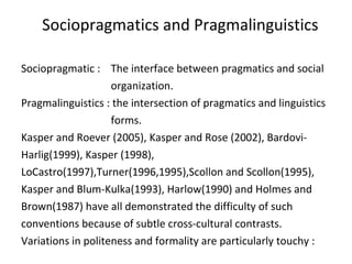 Sociopragmatics and Pragmalinguistics
Sociopragmatic : The interface between pragmatics and social
organization.
Pragmalinguistics : the intersection of pragmatics and linguistics
forms.
Kasper and Roever (2005), Kasper and Rose (2002), Bardovi-
Harlig(1999), Kasper (1998),
LoCastro(1997),Turner(1996,1995),Scollon and Scollon(1995),
Kasper and Blum-Kulka(1993), Harlow(1990) and Holmes and
Brown(1987) have all demonstrated the difficulty of such
conventions because of subtle cross-cultural contrasts.
Variations in politeness and formality are particularly touchy :
 