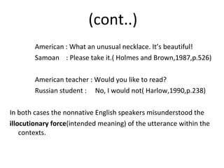 (cont..)
American : What an unusual necklace. It’s beautiful!
Samoan : Please take it.( Holmes and Brown,1987,p.526)
American teacher : Would you like to read?
Russian student : No, I would not( Harlow,1990,p.238)
In both cases the nonnative English speakers misunderstood the
illocutionary force(intended meaning) of the utterance within the
contexts.
 
