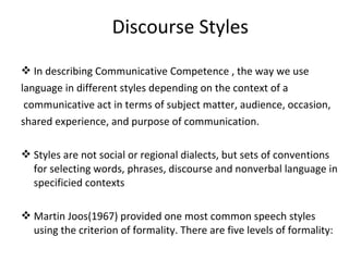 Discourse Styles
 In describing Communicative Competence , the way we use
language in different styles depending on the context of a
communicative act in terms of subject matter, audience, occasion,
shared experience, and purpose of communication.
 Styles are not social or regional dialects, but sets of conventions
for selecting words, phrases, discourse and nonverbal language in
specificied contexts
 Martin Joos(1967) provided one most common speech styles
using the criterion of formality. There are five levels of formality:
 