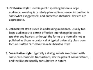 1. Oratorical style : used in public speaking before a large
audience; wording is carefully planned in advance, intonation is
somewhat exaggerated, and numerous rhetorical devices are
appropriate.
2. Deliberative style : used in addressing audiences, usually too
large audiences to permit effective interchange between
speaker and hearers, although the forms are normally not as
polished as those in oratorical. A typical university classroom
lecture is often carried out in a deliberative style
3. Consultative style : typically a dialog, words are chosen with
some care. Business transactions, doctor-patient conversations,
and the like are usually consultative in nature
 