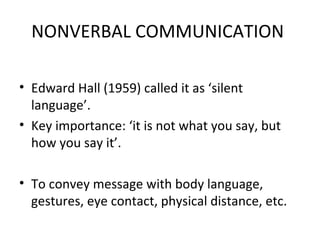 NONVERBAL COMMUNICATION
• Edward Hall (1959) called it as ‘silent
language’.
• Key importance: ‘it is not what you say, but
how you say it’.
• To convey message with body language,
gestures, eye contact, physical distance, etc.
 