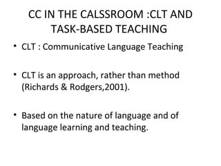 CC IN THE CALSSROOM :CLT AND
TASK-BASED TEACHING
• CLT : Communicative Language Teaching
• CLT is an approach, rather than method
(Richards & Rodgers,2001).
• Based on the nature of language and of
language learning and teaching.
 