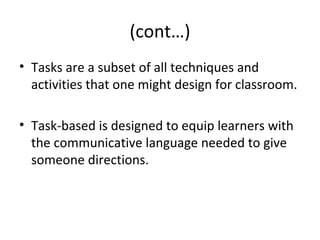 (cont…)
• Tasks are a subset of all techniques and
activities that one might design for classroom.
• Task-based is designed to equip learners with
the communicative language needed to give
someone directions.
 