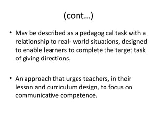(cont…)
• May be described as a pedagogical task with a
relationship to real- world situations, designed
to enable learners to complete the target task
of giving directions.
• An approach that urges teachers, in their
lesson and curriculum design, to focus on
communicative competence.
 