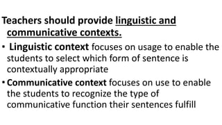 Teachers should provide linguistic and
communicative contexts.
• Linguistic context focuses on usage to enable the
students to select which form of sentence is
contextually appropriate
• Communicative context focuses on use to enable
the students to recognize the type of
communicative function their sentences fulfill
 