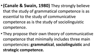 •(Canale & Swain, 1980) They strongly believe
that the study of grammatical competence is as
essential to the study of communicative
competence as is the study of sociolinguistic
competence.
• They propose their own theory of communicative
competence that minimally includes three main
competencies: grammatical, sociolinguistic and
strategic competence.
 