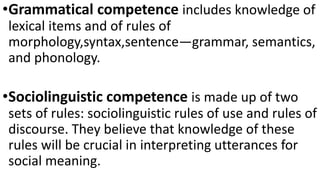 •Grammatical competence includes knowledge of
lexical items and of rules of
morphology,syntax,sentence―grammar, semantics,
and phonology.
•Sociolinguistic competence is made up of two
sets of rules: sociolinguistic rules of use and rules of
discourse. They believe that knowledge of these
rules will be crucial in interpreting utterances for
social meaning.
 