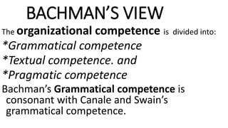BACHMAN’S VIEW
The organizational competence is divided into:
*Grammatical competence
*Textual competence. and
*Pragmatic competence
Bachman’s Grammatical competence is
consonant with Canale and Swain’s
grammatical competence.
 