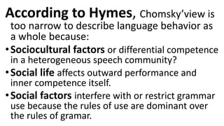 According to Hymes, Chomsky’view is
too narrow to describe language behavior as
a whole because:
•Sociocultural factors or differential competence
in a heterogeneous speech community?
•Social life affects outward performance and
inner competence itself.
•Social factors interfere with or restrict grammar
use because the rules of use are dominant over
the rules of gramar.
 