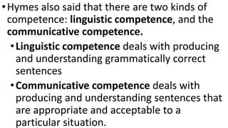 •Hymes also said that there are two kinds of
competence: linguistic competence, and the
communicative competence.
•Linguistic competence deals with producing
and understanding grammatically correct
sentences
•Communicative competence deals with
producing and understanding sentences that
are appropriate and acceptable to a
particular situation.
 