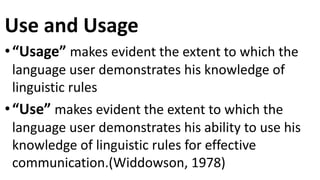 Use and Usage
•“Usage” makes evident the extent to which the
language user demonstrates his knowledge of
linguistic rules
•“Use” makes evident the extent to which the
language user demonstrates his ability to use his
knowledge of linguistic rules for effective
communication.(Widdowson, 1978)
 