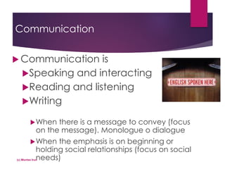 Communication
 Communication is
Speaking and interacting
Reading and listening
Writing
When there is a message to convey (focus
on the message). Monologue o dialogue
When the emphasis is on beginning or
holding social relationships (focus on social
needs)(c) Montse Irun
 