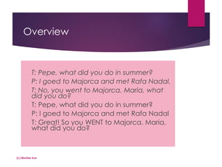 Overview
T: Pepe, what did you do in summer?
P: I goed to Majorca and met Rafa Nadal.
T: No, you went to Majorca. Maria, what
did you do?
T: Pepe, what did you do in summer?
P: I goed to Majorca and met Rafa Nadal
T: Great! So you WENT to Majorca. Maria,
what did you do?
(c) Montse Irun
 