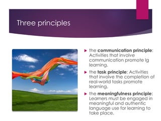 Three principles
 the communication principle:
Activities that involve
communication promote lg
learning.
 the task principle: Activities
that involve the completion of
real-world tasks promote
learning.
 the meaningfulness principle:
Learners must be engaged in
meaningful and authentic
language use for learning to
take place.
 
