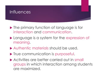Influences
 The primary function of language is for
interaction and communication.
 Language is a system for the expression of
meaning.
 Authentic materials should be used.
 True communication is purposeful.
 Activities are better carried out in small
groups in which interaction among students
are maximized.
 