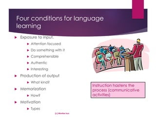 Four conditions for language
learning
 Exposure to input.
 Attention focused
 Do something with it
 Comprehensible
 Authentic
 Interesting
 Production of output
 What kind?
 Memorization
 How?
 Motivation
 Types
(c) Montse Irun
Instruction hastens the
process (communicative
activities)
 