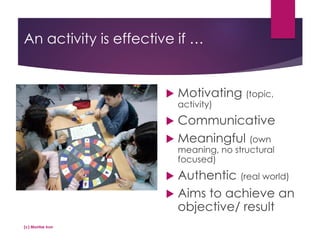 An activity is effective if …
 Motivating (topic,
activity)
 Communicative
 Meaningful (own
meaning, no structural
focused)
 Authentic (real world)
 Aims to achieve an
objective/ result
(c) Montse Irun
 