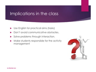 Implications in the class
 Use English for practical aims (tasks)
 Don’t avoid communicative obstacles.
 Solve problems through interaction.
 Make students responsible for the activity
management
(c) Montse Irun
 