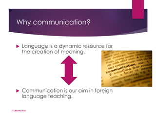 Why communication?
 Language is a dynamic resource for
the creation of meaning.
 Communication is our aim in foreign
language teaching.
(c) Montse Irun
 
