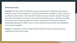 Performance Task:
Direction: The class will be divided into 4 group. Each group has a different conversational
contexts in which they will apply the 7 types of communicative strategies in order to become
an effective communicator. They have the freedom to choose whatever character they want
to portray. All members must have a role in the communication process. Members are highly
encourage to have a props and attire for creative performance. Presentation will be on
Wednesday (November 8, 2023). There is no time limitation and members are prohibited to
use vernacular language.
Group 1- Conversation inside the Public Market/ Department Store buying some fruits,
vegetables and other basic needs
 
