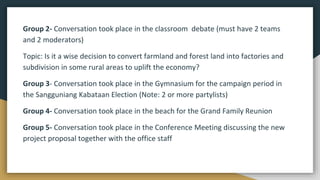Group 2- Conversation took place in the classroom debate (must have 2 teams
and 2 moderators)
Topic: Is it a wise decision to convert farmland and forest land into factories and
subdivision in some rural areas to uplift the economy?
Group 3- Conversation took place in the Gymnasium for the campaign period in
the Sangguniang Kabataan Election (Note: 2 or more partylists)
Group 4- Conversation took place in the beach for the Grand Family Reunion
Group 5- Conversation took place in the Conference Meeting discussing the new
project proposal together with the office staff
 