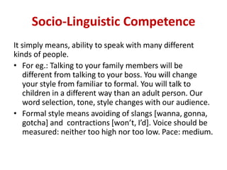 Socio-Linguistic Competence
It simply means, ability to speak with many different
kinds of people.
• For eg.: Talking to your family members will be
different from talking to your boss. You will change
your style from familiar to formal. You will talk to
children in a different way than an adult person. Our
word selection, tone, style changes with our audience.
• Formal style means avoiding of slangs [wanna, gonna,
gotcha] and contractions [won’t, I’d]. Voice should be
measured: neither too high nor too low. Pace: medium.
 