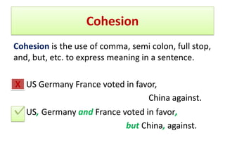 Cohesion
Cohesion is the use of comma, semi colon, full stop,
and, but, etc. to express meaning in a sentence.
US Germany France voted in favor,
China against.
US, Germany and France voted in favor,
but China, against.
X
 