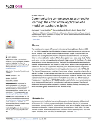 RESEARCH ARTICLE
Communicative competence assessment for
learning: The effect of the application of a
model on teachers in Spain
Juan Jesu´s Torres-GordilloID
1
*, Fernando Guzma´n-Simo´n2
, Beatriz Garcı´a-Ortiz1
1 Department of Educational Research Methods and Diagnostics, Educational Sciences Faculty, University
of Seville, Seville, Spain, 2 Department of Language and Literature Teaching, Educational Sciences Faculty,
University of Seville, Seville, Spain
* juanj@us.es
Abstract
The evolution of the results of Progress in International Reading Literacy Study in 2006,
2011 and 2016, as well as the difficulties found by teachers implementing the core compe-
tences, have led to the need to reflect on new assessment models. The objective of our
research was to design a communicative competence assessment model and verify its
effect on primary education teachers. The method applied was a focus group study. Partici-
pants came from four primary education schools in the province of Seville (Spain). The data
were gathered through discussion groups. The COREQ checklist was followed. Qualitative
thematic analysis of the data was carried out using Atlas-ti. An inductive coding scheme was
established. The results have enabled the construction of a communicative competence
assessment model and its application in primary education classrooms with HERACLES.
The effects of the assessment model and the computer software were different according to
teachers’ profiles. On the one hand, teachers open to educational innovation remained posi-
tive when facing the systematic and thorough assessment model. On the other hand, teach-
ers less receptive to changes considered the model to be complex and difficult to apply in
the classroom. In conclusion, HERACLES had a beneficial effect on communicative compe-
tence assessment throughout the curriculum and made teachers aware of the different
dimensions of communicative competence (speaking, listening, reading and writing) and
discourse levels (genre, macrostructure and microstructure).
1 Introduction
Assessments carried out by the International Association for the Evaluation of Educational
Achievement (IEA) in Spain have provided new evidence for the effects of the educational
improvement measures applied in primary education in the last two decades. In particular, the
assessment performed in Progress in International Reading Literacy Study (PIRLS) in 2006,
2011 and 2016 has shown how competence in communication in Spanish primary education
has not progressed at the rate of that of other European countries [1–3].
PLOS ONE
PLOS ONE | https://doi.org/10.1371/journal.pone.0233613 May 29, 2020 1 / 16
a1111111111
a1111111111
a1111111111
a1111111111
a1111111111
OPEN ACCESS
Citation: Torres-Gordillo JJ, Guzma´n-Simo´n F,
Garcı´a-Ortiz B (2020) Communicative competence
assessment for learning: The effect of the
application of a model on teachers in Spain. PLoS
ONE 15(5): e0233613. https://doi.org/10.1371/
journal.pone.0233613
Editor: Vasileios Stavropoulos, Victoria University,
AUSTRALIA
Received: December 11, 2019
Accepted: May 8, 2020
Published: May 29, 2020
Peer Review History: PLOS recognizes the
benefits of transparency in the peer review
process; therefore, we enable the publication of
all of the content of peer review and author
responses alongside final, published articles. The
editorial history of this article is available here:
https://doi.org/10.1371/journal.pone.0233613
Copyright: © 2020 Torres-Gordillo et al. This is an
open access article distributed under the terms of
the Creative Commons Attribution License, which
permits unrestricted use, distribution, and
reproduction in any medium, provided the original
author and source are credited.
Data Availability Statement: All relevant data are
within the paper and its Supporting Information
files.
 