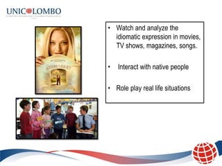 • Watch and analyze the
  idiomatic expression in movies,
  TV shows, magazines, songs.

•   Interact with native people

• Role play real life situations
 