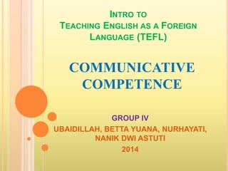 INTRO TO 
TEACHING ENGLISH AS A FOREIGN 
LANGUAGE (TEFL) 
COMMUNICATIVE 
COMPETENCE 
GROUP IV 
UBAIDILLAH, BETTA YUANA, NURHAYATI, 
NANIK DWI ASTUTI 
2014 
 