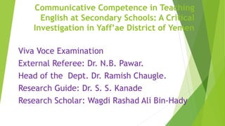 Communicative Competence in Teaching
English at Secondary Schools: A Critical
Investigation in Yaff’ae District of Yemen
Viva Voce Examination
External Referee: Dr. N.B. Pawar.
Head of the Dept. Dr. Ramish Chaugle.
Research Guide: Dr. S. S. Kanade
Research Scholar: Wagdi Rashad Ali Bin-Hady
 