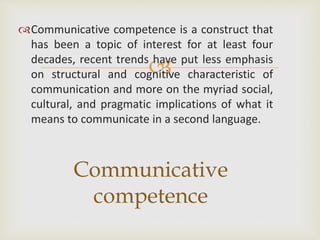 
Communicative competence is a construct that
has been a topic of interest for at least four
decades, recent trends have put less emphasis
on structural and cognitive characteristic of
communication and more on the myriad social,
cultural, and pragmatic implications of what it
means to communicate in a second language.
Communicative
competence
 