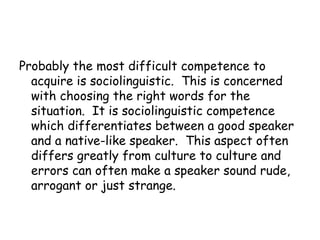 Probably the most difficult competence to
  acquire is sociolinguistic. This is concerned
  with choosing the right words for the
  situation. It is sociolinguistic competence
  which differentiates between a good speaker
  and a native-like speaker. This aspect often
  differs greatly from culture to culture and
  errors can often make a speaker sound rude,
  arrogant or just strange.
 
