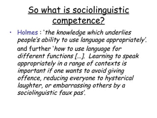 So what is sociolinguistic
           competence?
• Holmes : ‘the knowledge which underlies
  people’s ability to use language appropriately’.
  and further ‘how to use language for
  different functions […]. Learning to speak
  appropriately in a range of contexts is
  important if one wants to avoid giving
  offence, reducing everyone to hysterical
  laughter, or embarrassing others by a
  sociolinguistic faux pas’.
 