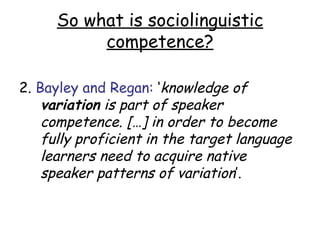 So what is sociolinguistic
          competence?

2. Bayley and Regan: ‘knowledge of
    variation is part of speaker
    competence. […] in order to become
    fully proficient in the target language
    learners need to acquire native
    speaker patterns of variation’.
 