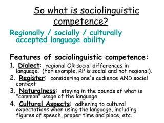 So what is sociolinguistic
             competence?
Regionally / socially / culturally
 accepted language ability

Features of sociolinguistic competence:
1.  Dialect:  regional OR social differences in
    Dialect
  language.  (For example, RP is social and not regional). 
2.  Register:  considering one's audience AND social
    Register
  context
3.  Naturalness:  staying in the bounds of what is
    Naturalness
  "common" usage of the language.
4.  Cultural Aspects:  adhering to cultural
               Aspects
  expectations when using the language, including
  figures of speech, proper time and place, etc.
 