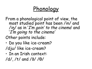 Phonology
From a phonological point of view, the
  most studied point has been /in/ and
  /iŋ/ as in ‘I’m goin’ to the cinema’ and
  ‘I’m going to the cinema’
Other points include:
• Do you like ice-cream?
/dju/ like ice-cream?
• In an Irish context:
/d/, /t/ and /ð/ /θ/
 