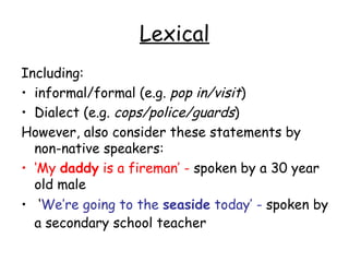 Lexical
Including:
• informal/formal (e.g. pop in/visit)
• Dialect (e.g. cops/police/guards)
However, also consider these statements by
  non-native speakers:
• ‘My daddy is a fireman’ - spoken by a 30 year
  old male
• ‘We’re going to the seaside today’ - spoken by
  a secondary school teacher
 