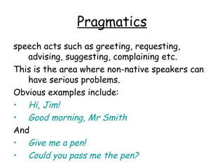 Pragmatics
speech acts such as greeting, requesting,
   advising, suggesting, complaining etc.
This is the area where non-native speakers can
   have serious problems.
Obvious examples include:
• Hi, Jim!
• Good morning, Mr Smith
And
• Give me a pen!
• Could you pass me the pen?
 