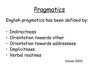 Pragmatics
English pragmatics has been defined by:

•   Indirectness
•   Orientation towards other
•   Orientation towards addressees
•   Implicitness
•   Verbal routines
                             (House 2002)
 