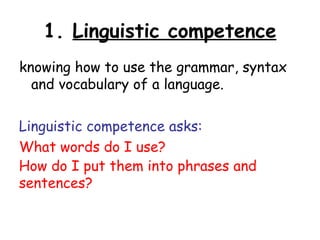 1. Linguistic competence
knowing how to use the grammar, syntax
  and vocabulary of a language.

Linguistic competence asks:
What words do I use?
How do I put them into phrases and
sentences?
 