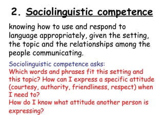 2. Sociolinguistic competence
knowing how to use and respond to
language appropriately, given the setting,
the topic and the relationships among the
people communicating.
Sociolinguistic competence asks:
Which words and phrases fit this setting and
this topic? How can I express a specific attitude
(courtesy, authority, friendliness, respect) when
I need to?
How do I know what attitude another person is
expressing?
 