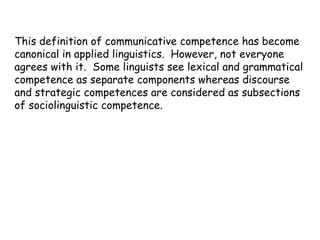 This definition of communicative competence has become
canonical in applied linguistics. However, not everyone
agrees with it. Some linguists see lexical and grammatical
competence as separate components whereas discourse
and strategic competences are considered as subsections
of sociolinguistic competence.
 